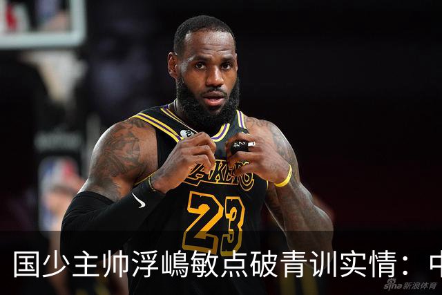 国少主帅浮嶋敏点破青训实情：中国球员天赋不差，差的是这个