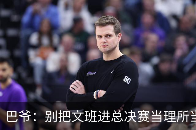 巴爷：别把文班进总决赛当理所当然 哈登&威少&保罗都只进过一次