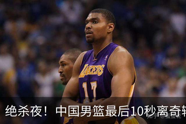 绝杀夜！中国男篮最后10秒离奇输球，谁注意这3人表现？真忍不了