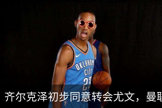 齐尔克泽初步同意转会尤文，曼联75场仅9球前锋今夏离队