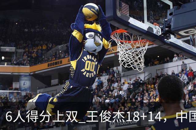 6人得分上双 王俊杰18+14，中国男篮全民皆兵首战告捷 年轻人燃爆了